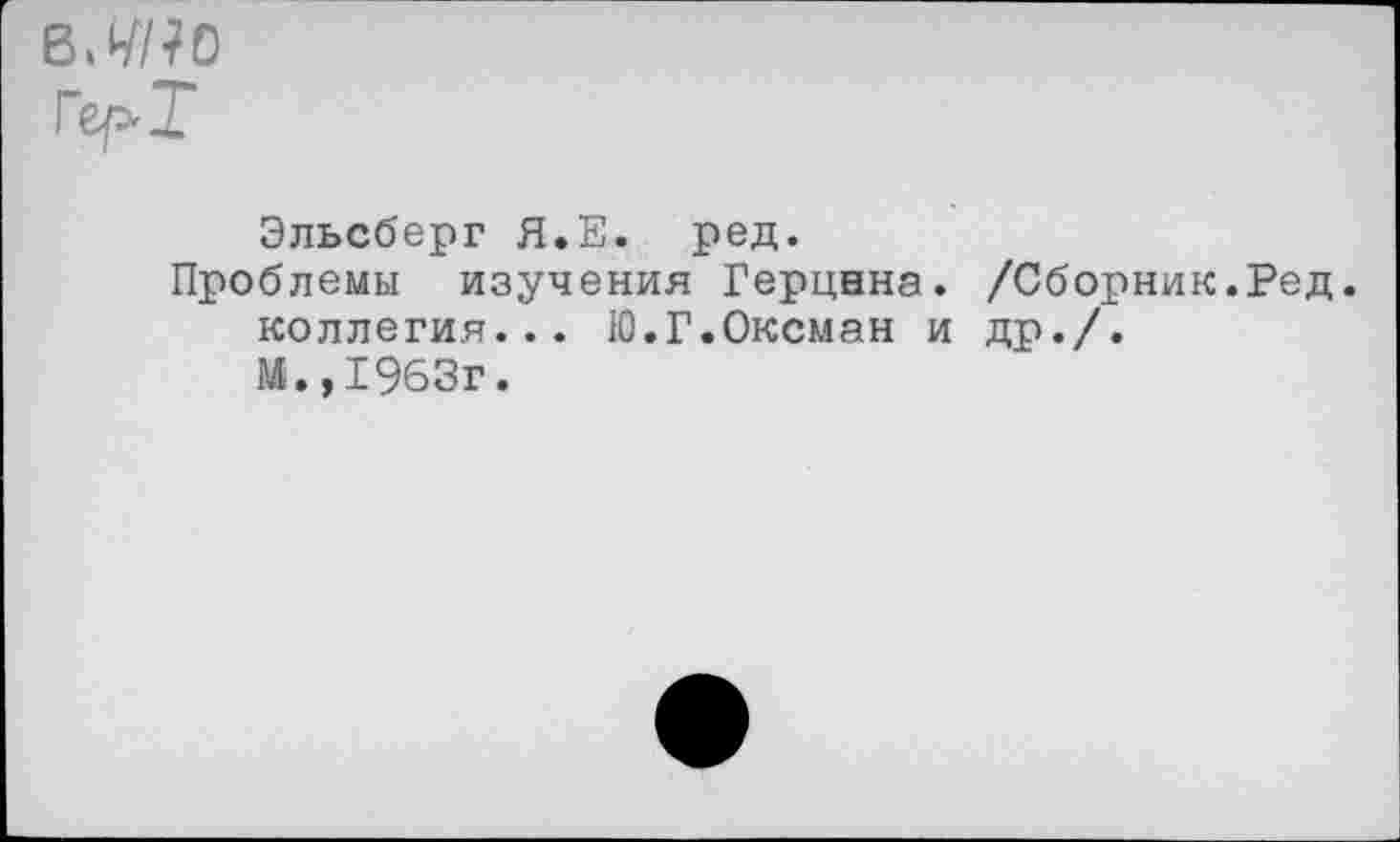 ﻿в.^/?о
Ге/>Т
Эльсберг Я.Е. ред.
Проблемы изучения Герцана. /Сборник.Ред. коллегия... Ю.Г.Оксман и др./.
М.,1963г.